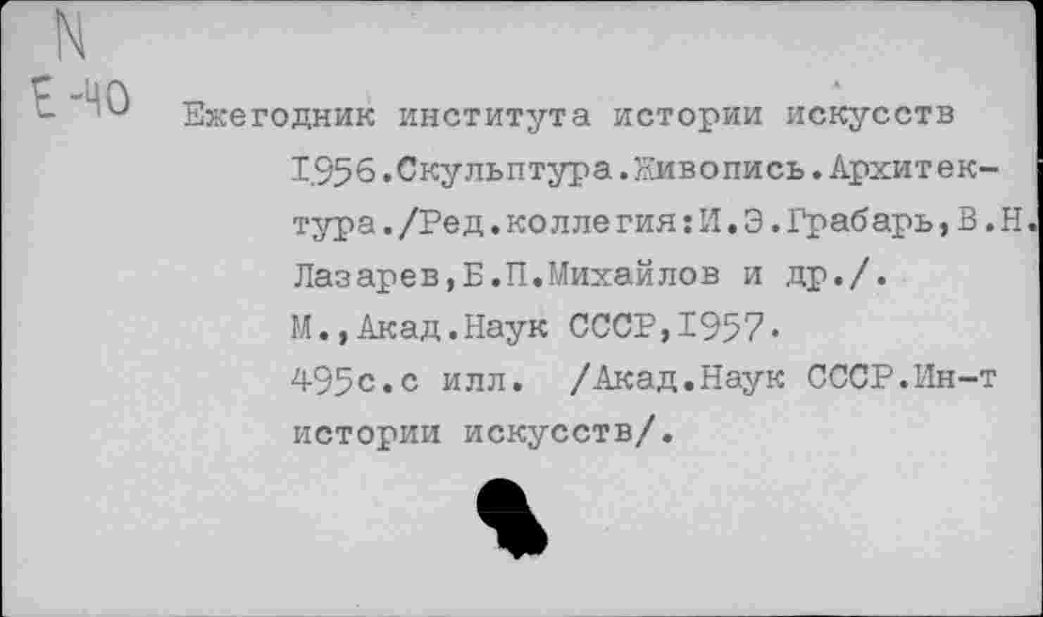 ﻿Е-40
Ежегодник института истории искусств
1,956. Скульптура. Живопись. Архитектура . /Ре д. колле гия: И. Э. Грабарь, В. Н Лазарев,Б.П.Михайлов и др./.
М., Акад.Наук СССР,1957«
495с.с илл. /Акад.Наук СССР.Ин-т истории искусств/.